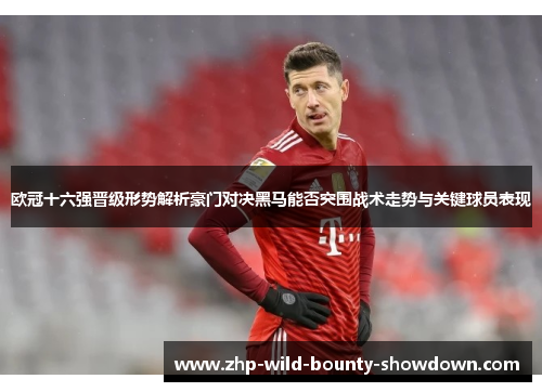 欧冠十六强晋级形势解析豪门对决黑马能否突围战术走势与关键球员表现
