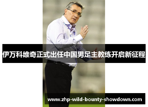伊万科维奇正式出任中国男足主教练开启新征程