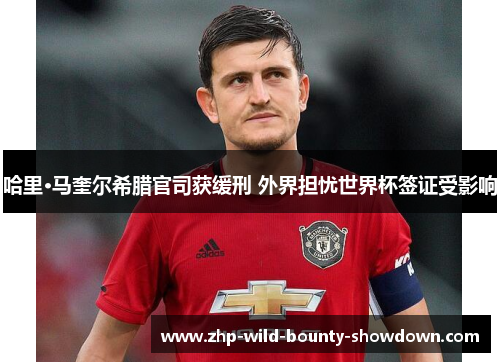 哈里·马奎尔希腊官司获缓刑 外界担忧世界杯签证受影响