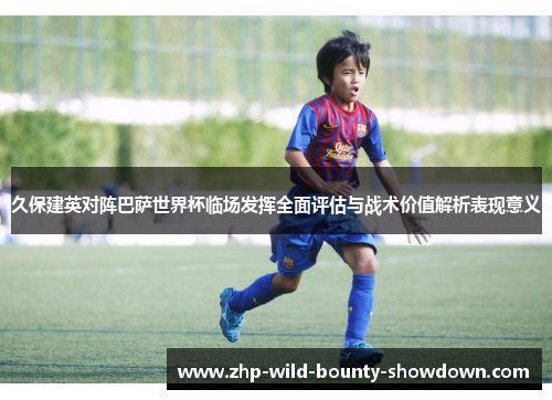久保建英对阵巴萨世界杯临场发挥全面评估与战术价值解析表现意义